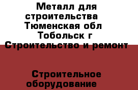 Металл для строительства  - Тюменская обл., Тобольск г. Строительство и ремонт » Строительное оборудование   